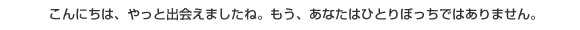 こんにちは、やっと出会えましたね。もう、あなたはひとりぼっちではありません。